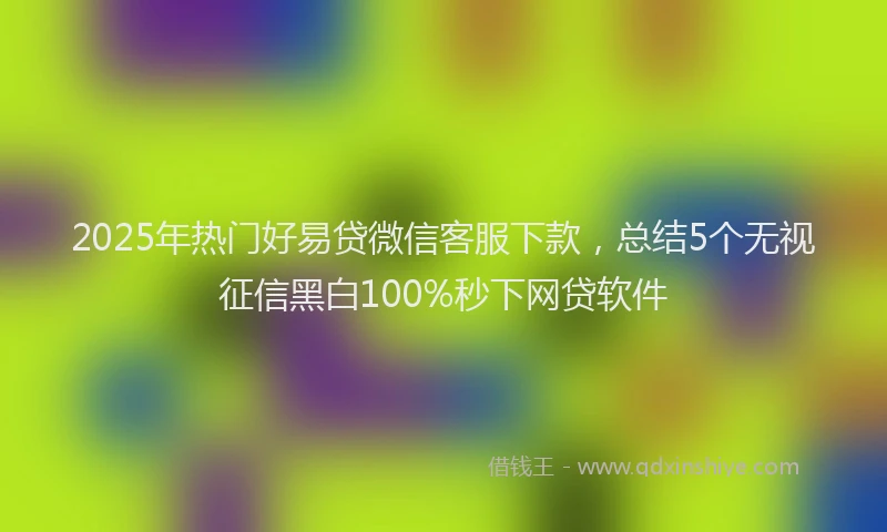 2025年热门好易贷微信客服下款，总结5个无视征信黑白100%秒下网贷软件
