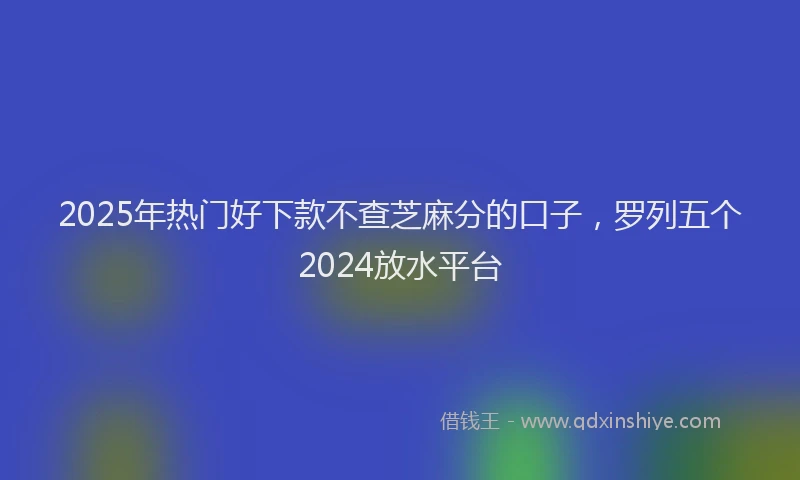 2025年热门好下款不查芝麻分的口子，罗列五个2024放水平台