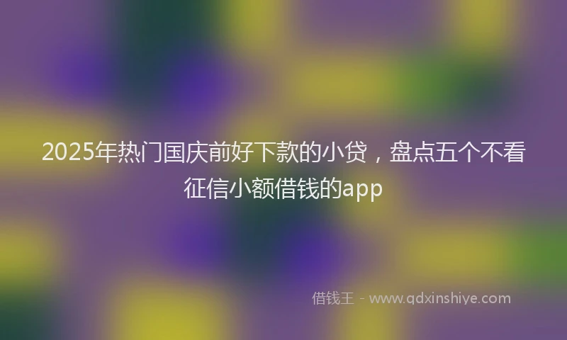 2025年热门国庆前好下款的小贷，盘点五个不看征信小额借钱的app