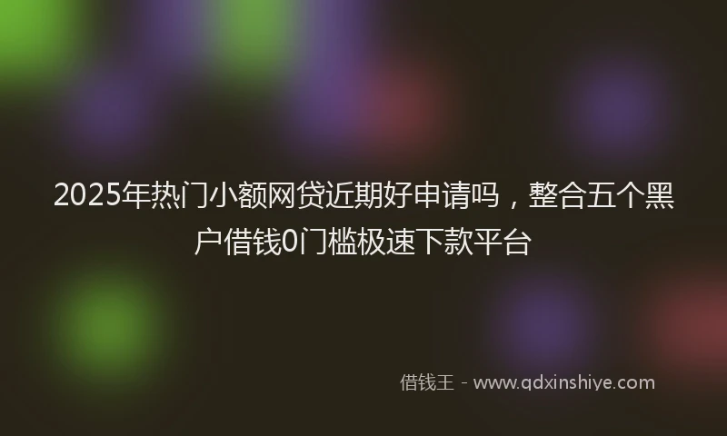 2025年热门小额网贷近期好申请吗，整合五个黑户借钱0门槛极速下款平台