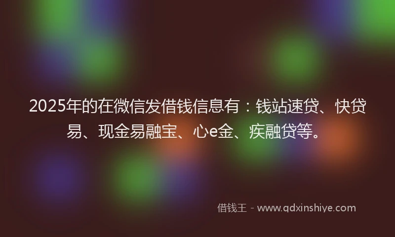 2025年的在微信发借钱信息有：钱站速贷、快贷易、现金易融宝、心e金、疾融贷等。