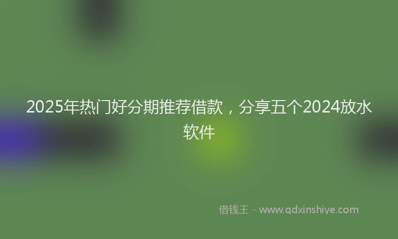 2025年热门好分期推荐借款，分享五个2024放水软件