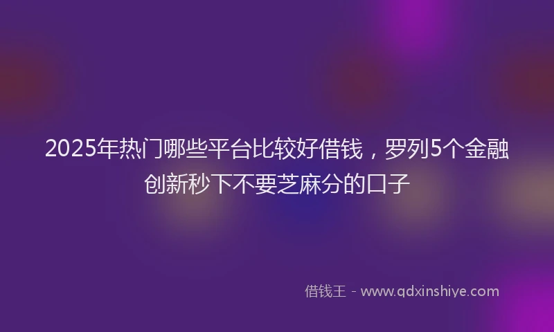 2025年热门哪些平台比较好借钱，罗列5个金融创新秒下不要芝麻分的口子