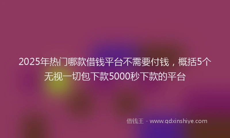 2025年热门哪款借钱平台不需要付钱，概括5个无视一切包下款5000秒下款的平台