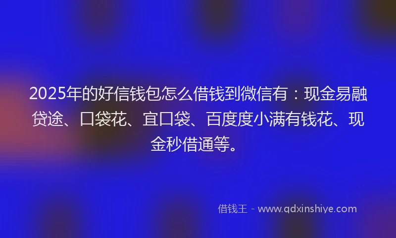 2025年的好信钱包怎么借钱到微信有：现金易融贷途、口袋花、宜口袋、百度度小满有钱花、现金秒借通等。