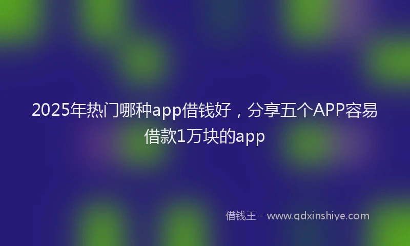 2025年热门哪种app借钱好，分享五个APP容易借款1万块的app