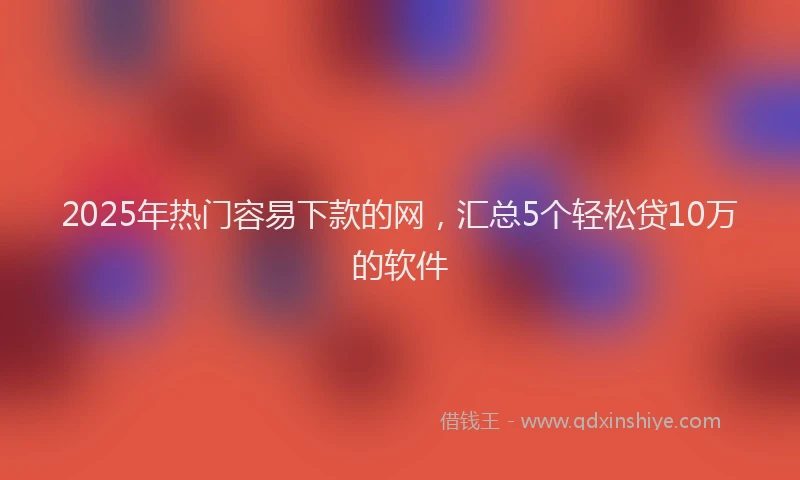 2025年热门容易下款的网，汇总5个轻松贷10万的软件