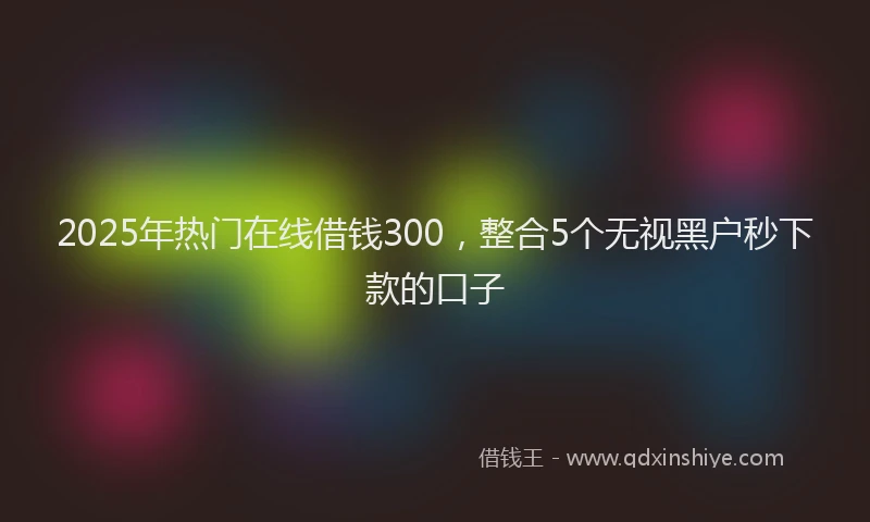 2025年热门在线借钱300，整合5个无视黑户秒下款的口子