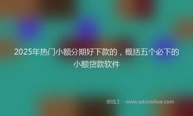 2025年热门小额分期好下款的，概括五个必下的小额贷款软件