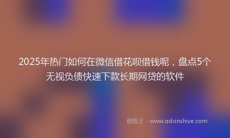 2025年热门如何在微信借花呗借钱呢，盘点5个无视负债快速下款长期网贷的软件