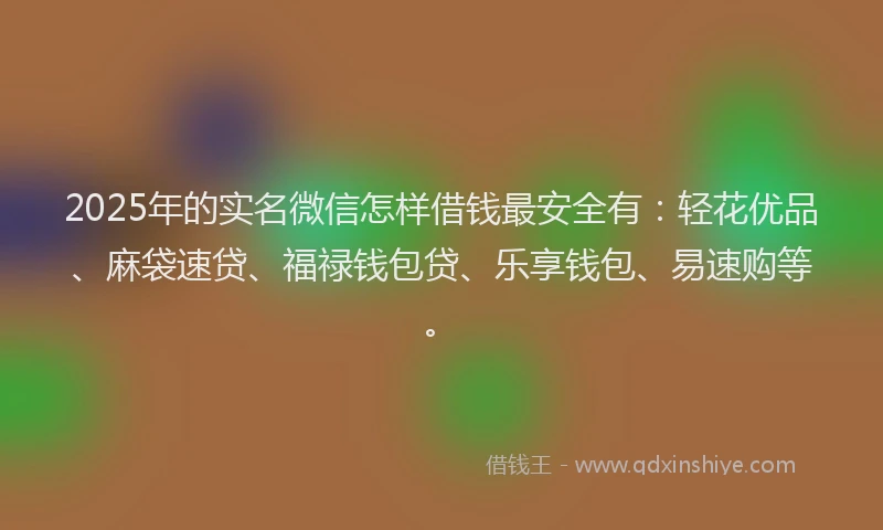 2025年的实名微信怎样借钱最安全有：轻花优品、麻袋速贷、福禄钱包贷、乐享钱包、易速购等。