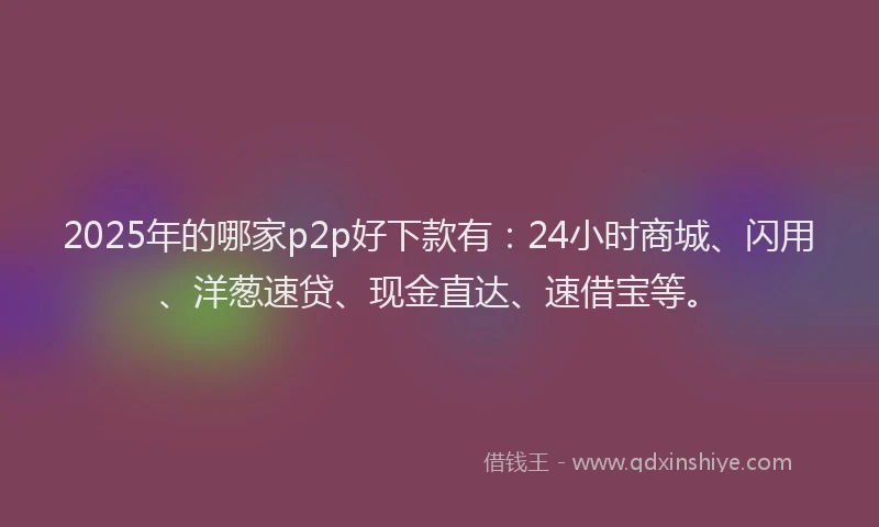 2025年的哪家p2p好下款有：24小时商城、闪用、洋葱速贷、现金直达、速借宝等。