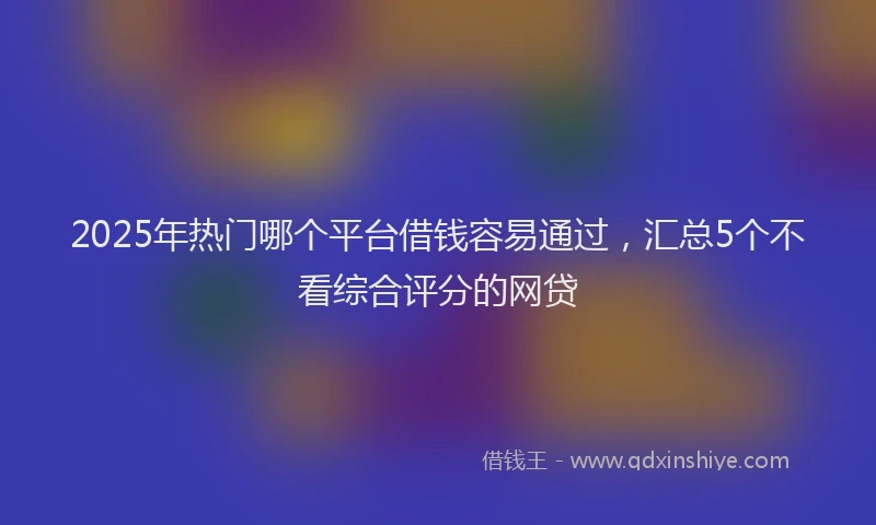 2025年热门哪个平台借钱容易通过，汇总5个不看综合评分的网贷