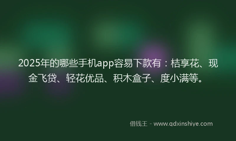 2025年的哪些手机app容易下款有：桔享花、现金飞贷、轻花优品、积木盒子、度小满等。