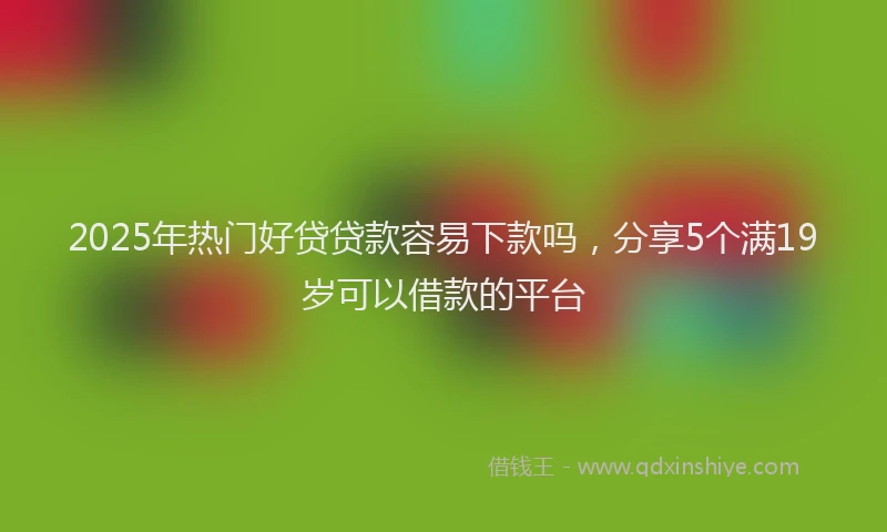 2025年热门好贷贷款容易下款吗，分享5个满19岁可以借款的平台