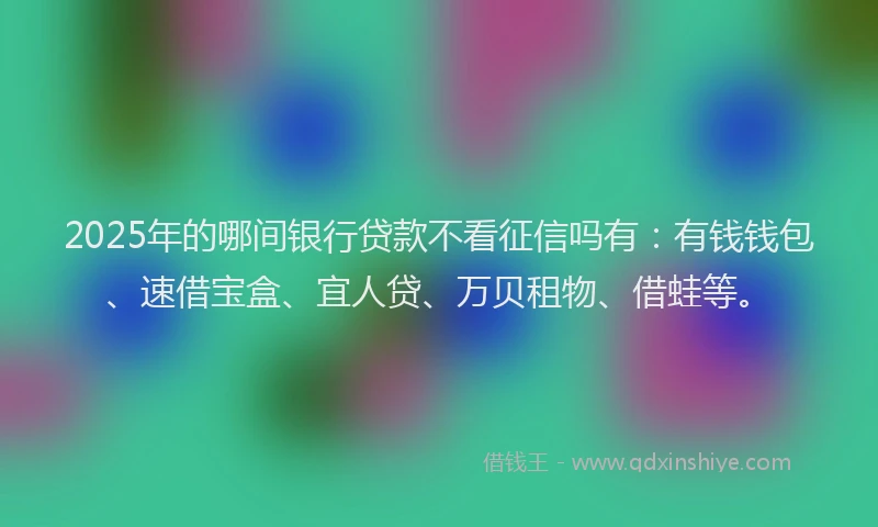 2025年的哪间银行贷款不看征信吗有：有钱钱包、速借宝盒、宜人贷、万贝租物、借蛙等。