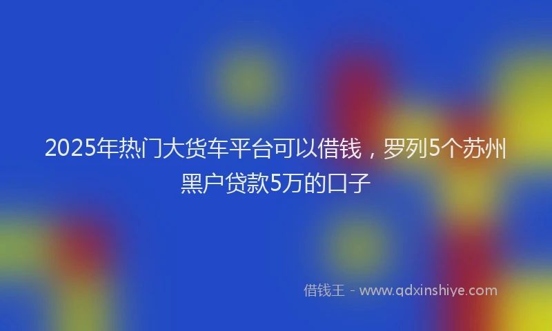 2025年热门大货车平台可以借钱，罗列5个苏州黑户贷款5万的口子