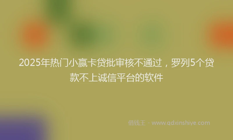 2025年热门小赢卡贷批审核不通过，罗列5个贷款不上诚信平台的软件