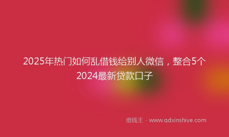 2025年热门如何乱借钱给别人微信，整合5个2024最新贷款口子