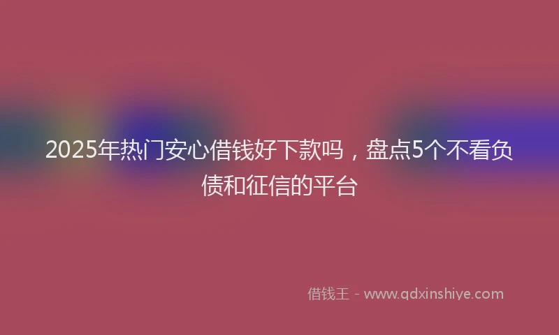 2025年热门安心借钱好下款吗，盘点5个不看负债和征信的平台