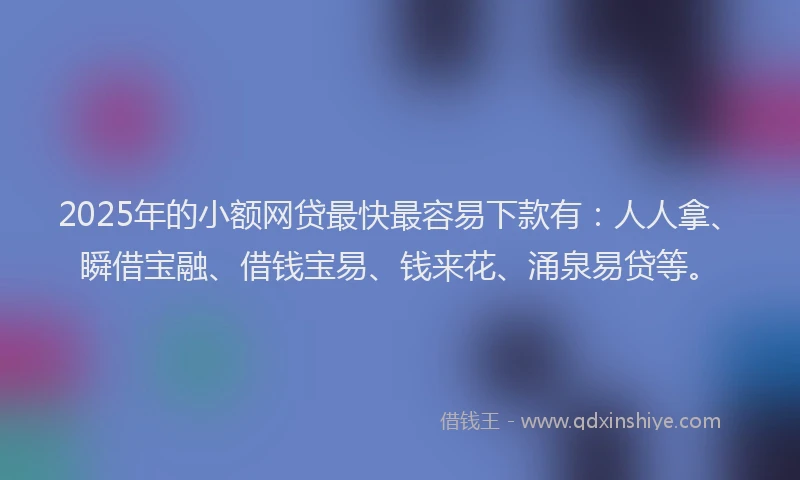 2025年的小额网贷最快最容易下款有：人人拿、瞬借宝融、借钱宝易、钱来花、涌泉易贷等。