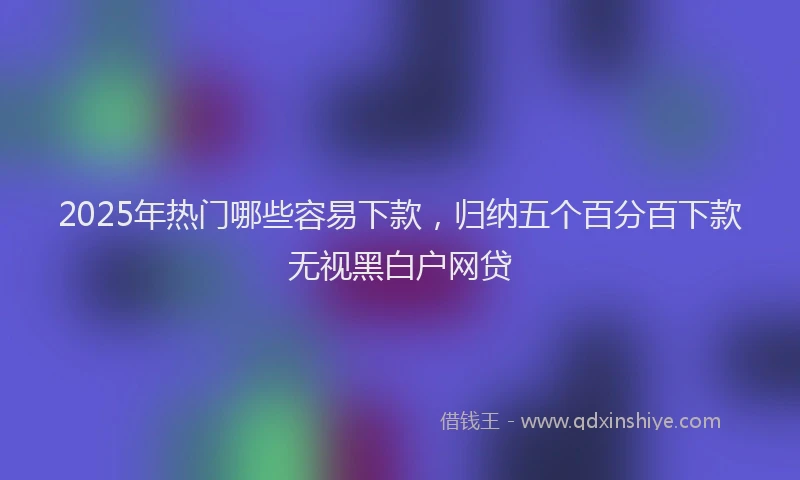 2025年热门哪些容易下款，归纳五个百分百下款无视黑白户网贷
