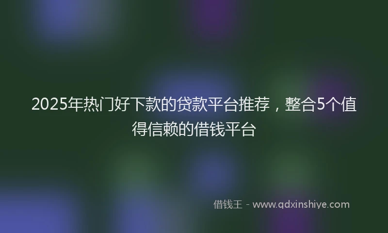2025年热门好下款的贷款平台推荐，整合5个值得信赖的借钱平台