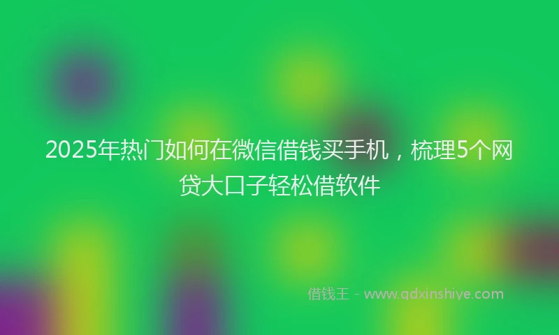 2025年热门如何在微信借钱买手机，梳理5个网贷大口子轻松借软件