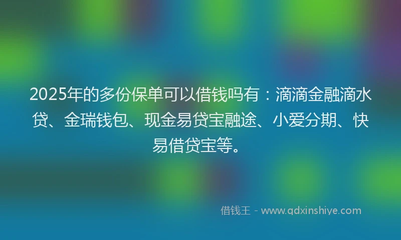 2025年的多份保单可以借钱吗有：滴滴金融滴水贷、金瑞钱包、现金易贷宝融途、小爱分期、快易借贷宝等。