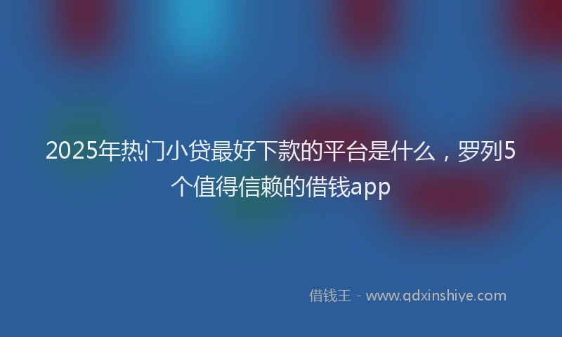 2025年热门小贷最好下款的平台是什么，罗列5个值得信赖的借钱app