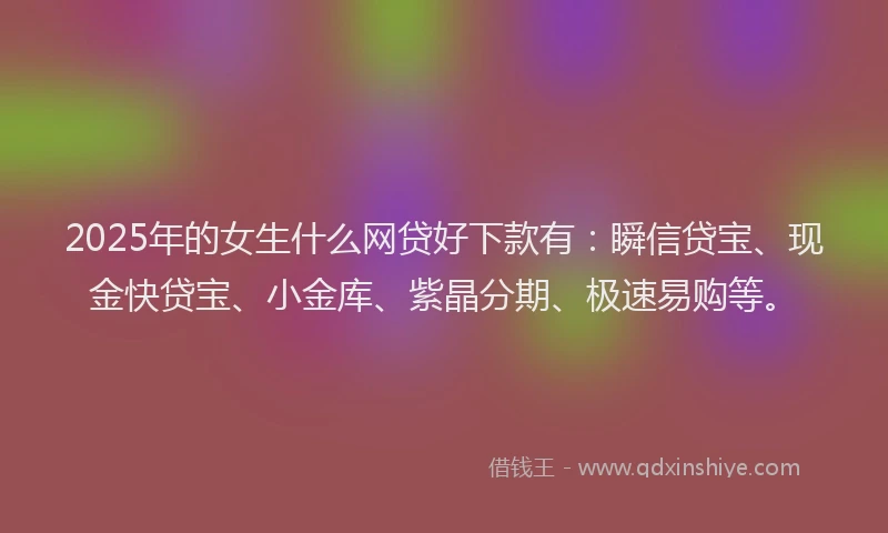 2025年的女生什么网贷好下款有：瞬信贷宝、现金快贷宝、小金库、紫晶分期、极速易购等。