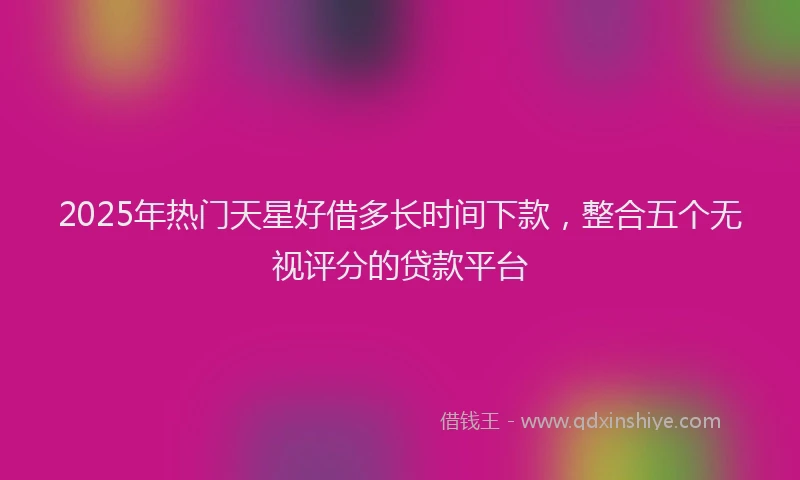 2025年热门天星好借多长时间下款，整合五个无视评分的贷款平台