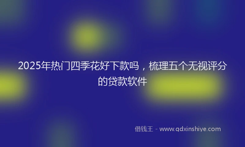 2025年热门四季花好下款吗，梳理五个无视评分的贷款软件