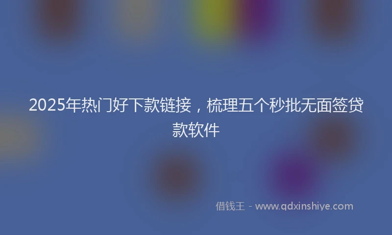 2025年热门好下款链接，梳理五个秒批无面签贷款软件