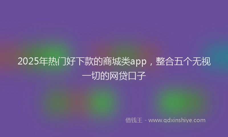 2025年热门好下款的商城类app，整合五个无视一切的网贷口子