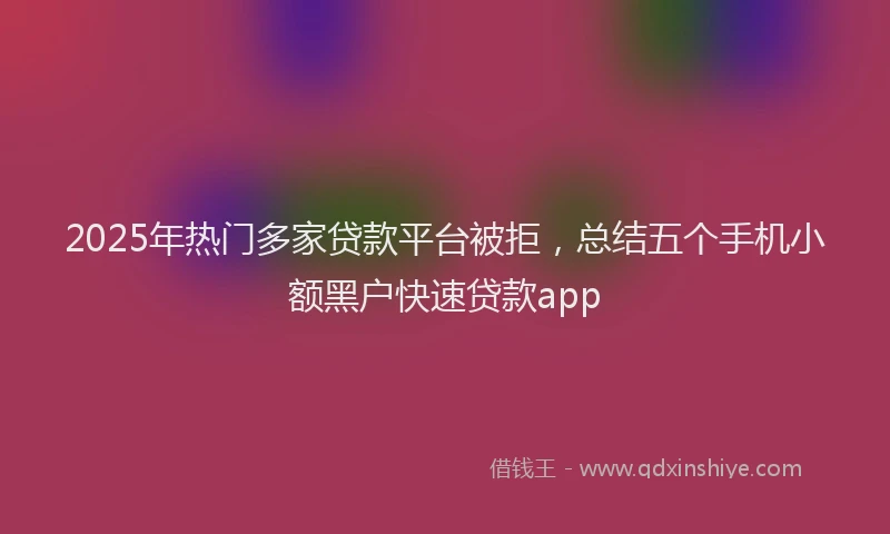 2025年热门多家贷款平台被拒，总结五个手机小额黑户快速贷款app