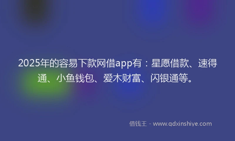 2025年的容易下款网借app有：星愿借款、速得通、小鱼钱包、爱木财富、闪银通等。
