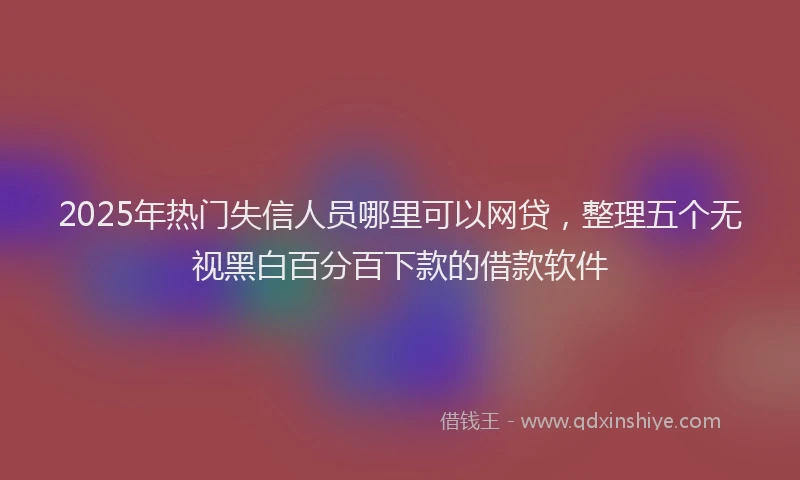 2025年热门失信人员哪里可以网贷，整理五个无视黑白百分百下款的借款软件