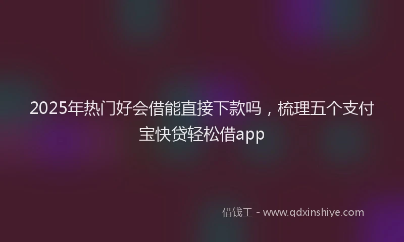 2025年热门好会借能直接下款吗，梳理五个支付宝快贷轻松借app