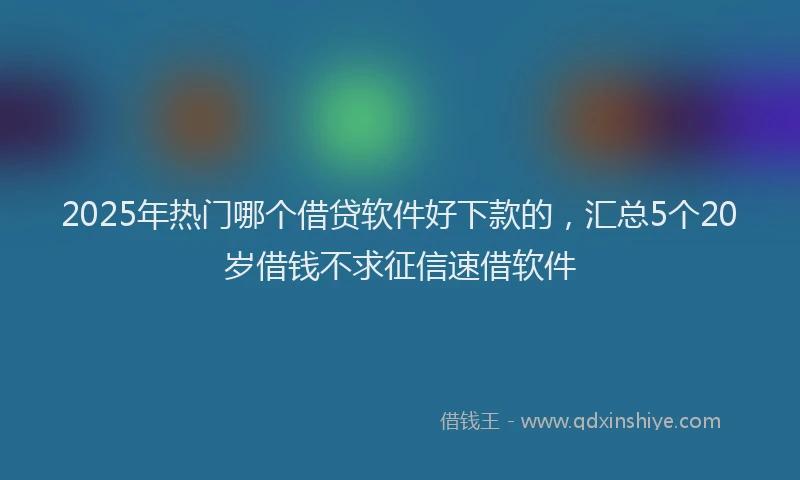 2025年热门哪个借贷软件好下款的，汇总5个20岁借钱不求征信速借软件