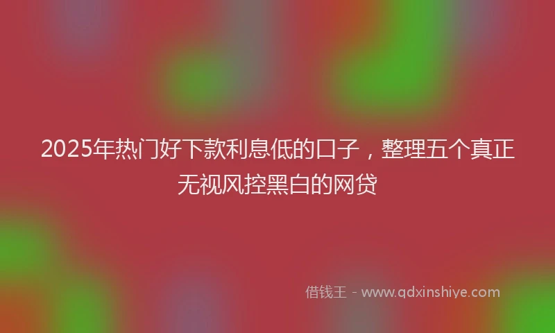 2025年热门好下款利息低的口子，整理五个真正无视风控黑白的网贷