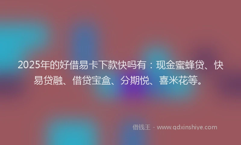 2025年的好借易卡下款快吗有：现金蜜蜂贷、快易贷融、借贷宝盒、分期悦、喜米花等。