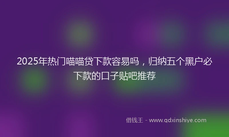 2025年热门喵喵贷下款容易吗，归纳五个黑户必下款的口子贴吧推荐