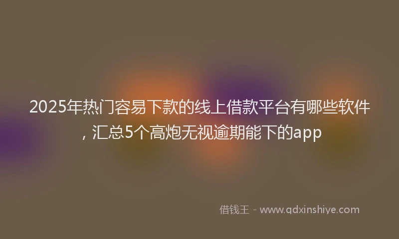 2025年热门容易下款的线上借款平台有哪些软件，汇总5个高炮无视逾期能下的app