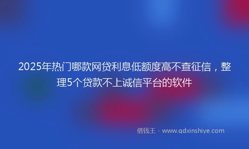 2025年热门哪款网贷利息低额度高不查征信，整理5个贷款不上诚信平台的软件