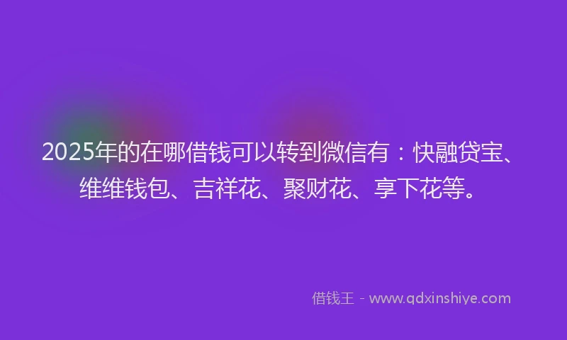 2025年的在哪借钱可以转到微信有：快融贷宝、维维钱包、吉祥花、聚财花、享下花等。