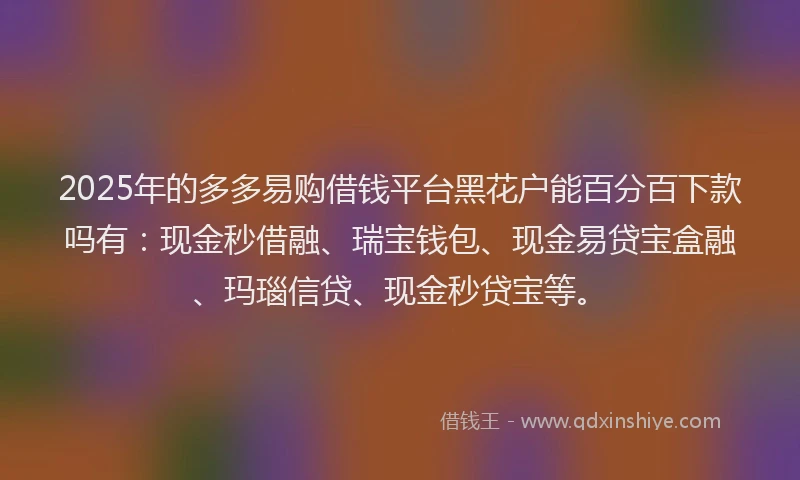2025年的多多易购借钱平台黑花户能百分百下款吗有：现金秒借融、瑞宝钱包、现金易贷宝盒融、玛瑙信贷、现金秒贷宝等。