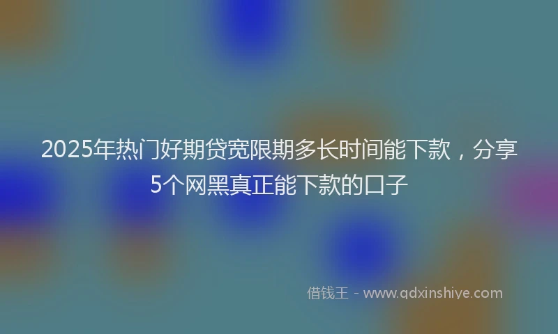 2025年热门好期贷宽限期多长时间能下款，分享5个网黑真正能下款的口子