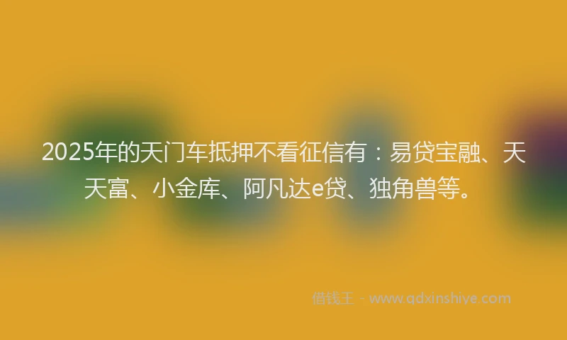2025年的天门车抵押不看征信有：易贷宝融、天天富、小金库、阿凡达e贷、独角兽等。
