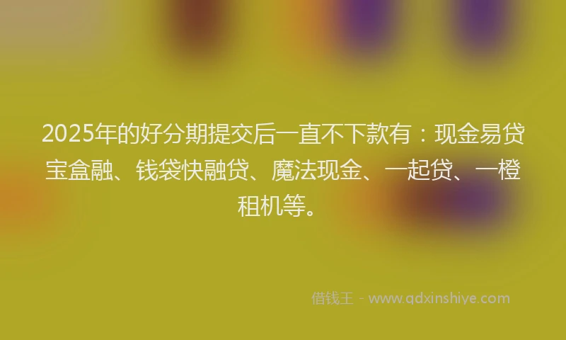 2025年的好分期提交后一直不下款有：现金易贷宝盒融、钱袋快融贷、魔法现金、一起贷、一橙租机等。